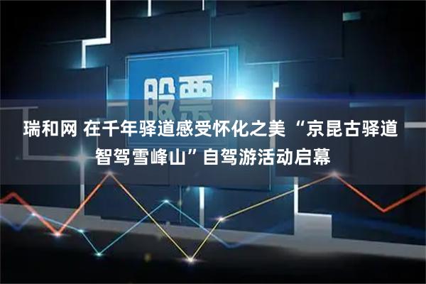 瑞和网 在千年驿道感受怀化之美 “京昆古驿道 智驾雪峰山”自驾游活动启幕
