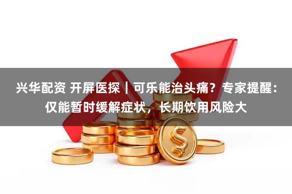 兴华配资 开屏医探｜可乐能治头痛？专家提醒：仅能暂时缓解症状，长期饮用风险大