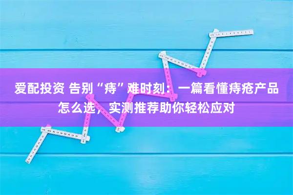 爱配投资 告别“痔”难时刻：一篇看懂痔疮产品怎么选，实测推荐助你轻松应对