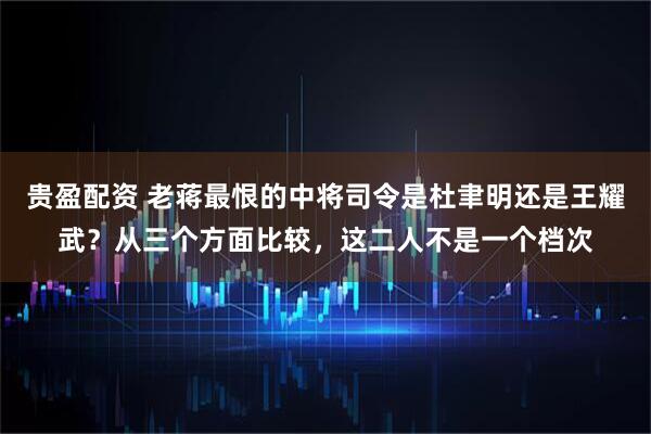 贵盈配资 老蒋最恨的中将司令是杜聿明还是王耀武？从三个方面比较，这二人不是一个档次