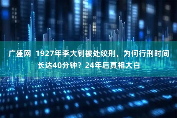 广盛网  1927年李大钊被处绞刑，为何行刑时间长达40分钟？24年后真相大白