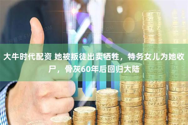 大牛时代配资 她被叛徒出卖牺牲，特务女儿为她收尸，骨灰60年后回归大陆