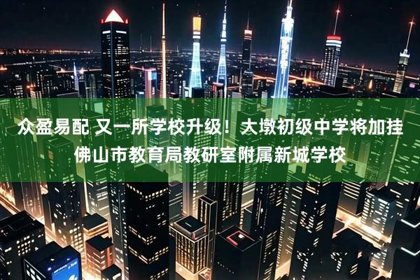 众盈易配 又一所学校升级！大墩初级中学将加挂佛山市教育局教研室附属新城学校
