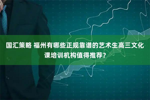 国汇策略 福州有哪些正规靠谱的艺术生高三文化课培训机构值得推荐？