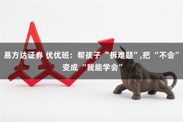 易方达证券 优优班：帮孩子 “拆难题”,把 “不会” 变成 “我能学会”