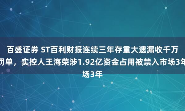 百盛证券 ST百利财报连续三年存重大遗漏收千万罚单，实控人王海荣涉1.92亿资金占用被禁入市场3年