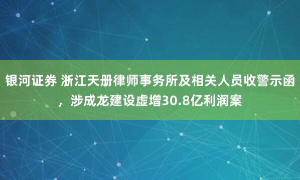 银河证券 浙江天册律师事务所及相关人员收警示函，涉成龙建设虚增30.8亿利润案