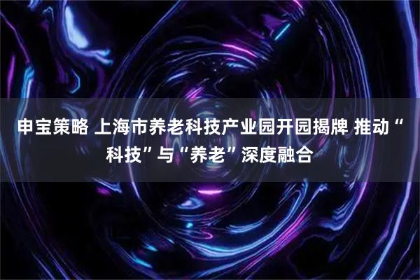 申宝策略 上海市养老科技产业园开园揭牌 推动“科技”与“养老”深度融合