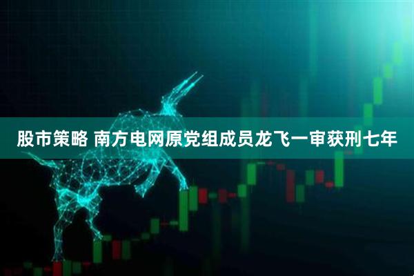 股市策略 南方电网原党组成员龙飞一审获刑七年