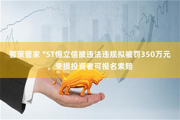 智策管家 *ST恒立信披违法违规拟被罚350万元，受损投资者可报名索赔