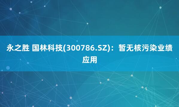 永之胜 国林科技(300786.SZ)：暂无核污染业绩应用