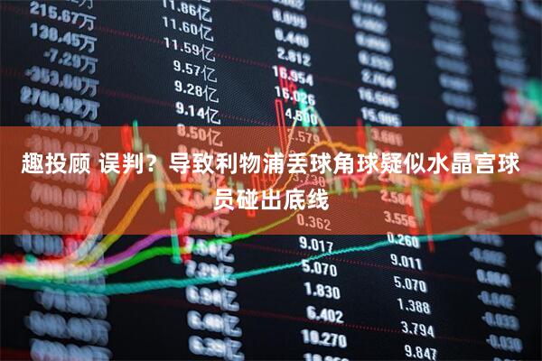 趣投顾 误判？导致利物浦丢球角球疑似水晶宫球员碰出底线