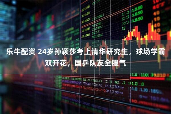 乐牛配资 24岁孙颖莎考上清华研究生，球场学霸双开花，国乒队友全服气
