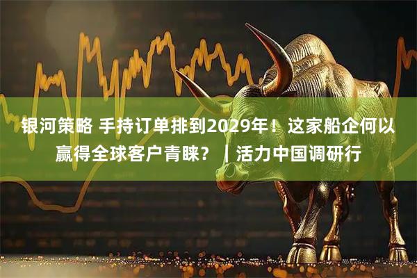 银河策略 手持订单排到2029年！这家船企何以赢得全球客户青睐？｜活力中国调研行