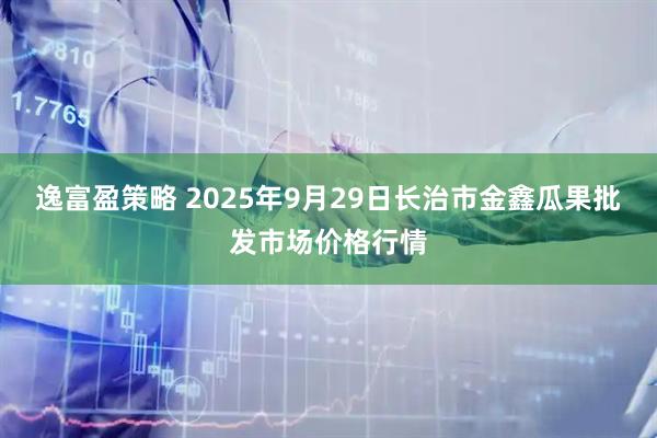 逸富盈策略 2025年9月29日长治市金鑫瓜果批发市场价格行情