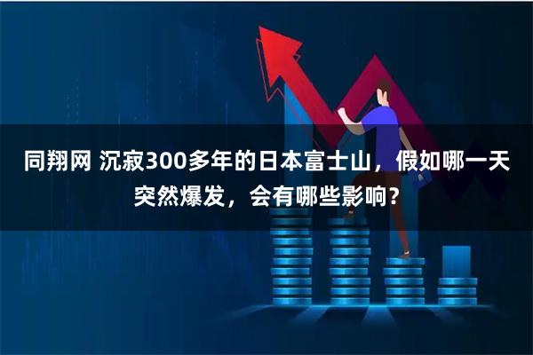 同翔网 沉寂300多年的日本富士山，假如哪一天突然爆发，会有哪些影响？