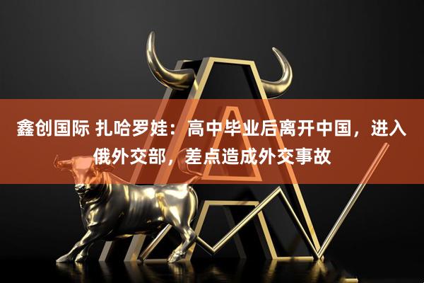 鑫创国际 扎哈罗娃：高中毕业后离开中国，进入俄外交部，差点造成外交事故