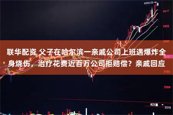 联华配资 父子在哈尔滨一亲戚公司上班遇爆炸全身烧伤，治疗花费近百万公司拒赔偿？亲戚回应