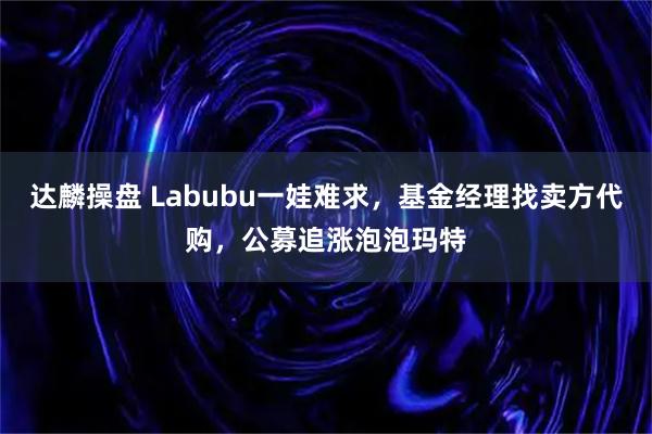 达麟操盘 Labubu一娃难求，基金经理找卖方代购，公募追涨泡泡玛特