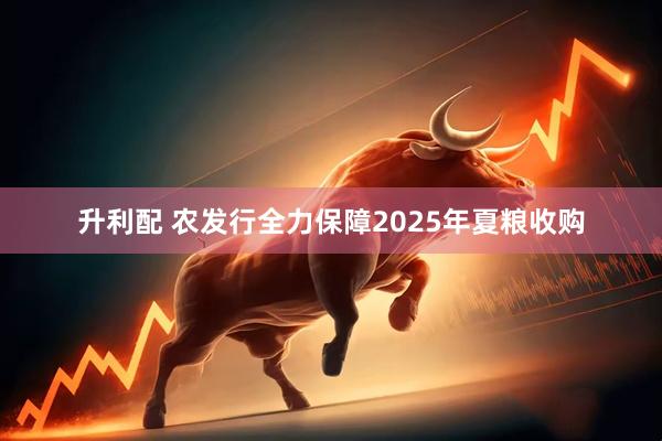 升利配 农发行全力保障2025年夏粮收购