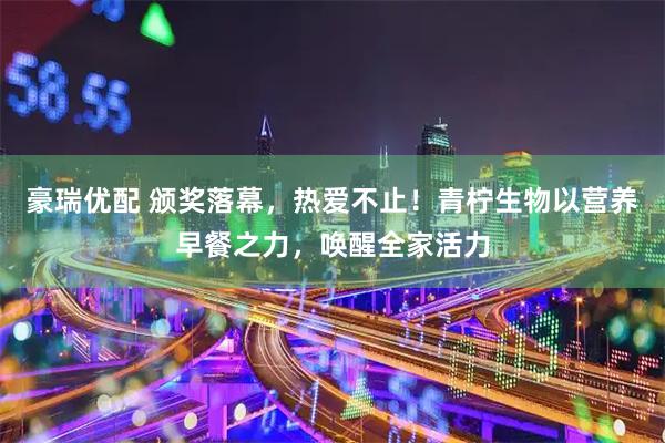 豪瑞优配 颁奖落幕，热爱不止！青柠生物以营养早餐之力，唤醒全家活力