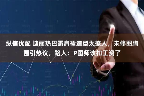 纵信优配 迪丽热巴露肩裙造型太撩人，未修图胸围引热议，路人：P图师该扣工资了