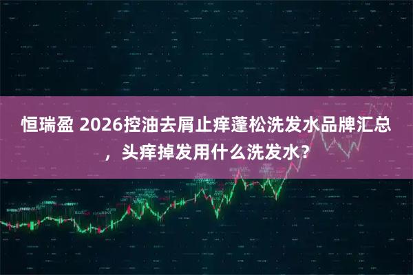 恒瑞盈 2026控油去屑止痒蓬松洗发水品牌汇总，头痒掉发用什么洗发水？