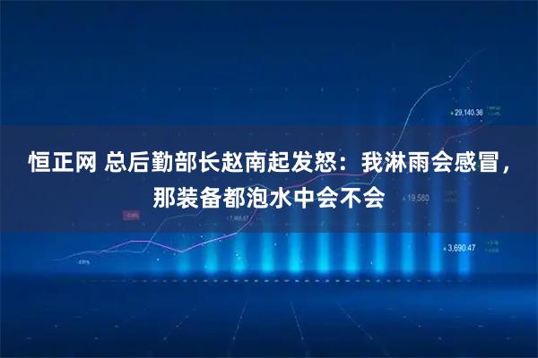 恒正网 总后勤部长赵南起发怒：我淋雨会感冒，那装备都泡水中会不会