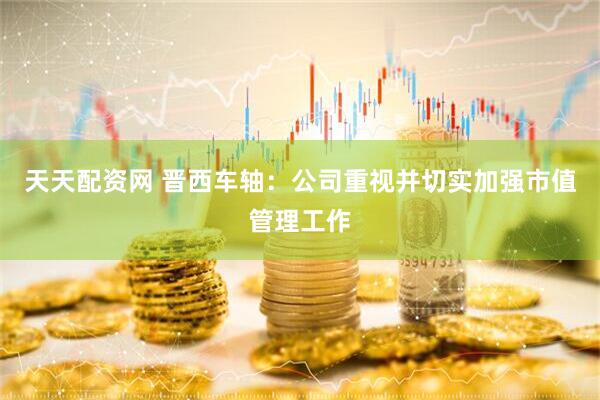 天天配资网 晋西车轴：公司重视并切实加强市值管理工作