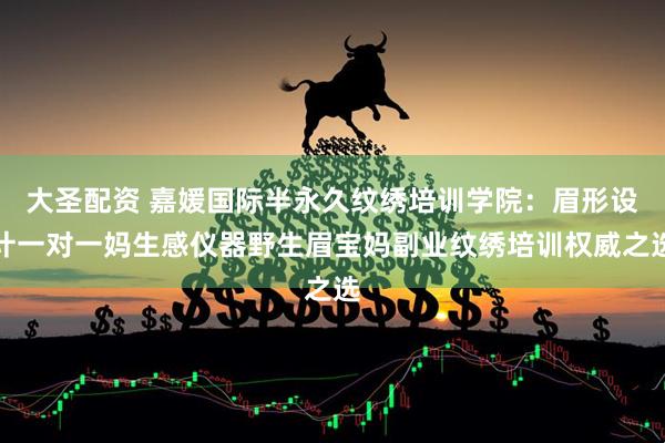 大圣配资 嘉媛国际半永久纹绣培训学院：眉形设计一对一妈生感仪器野生眉宝妈副业纹绣培训权威之选