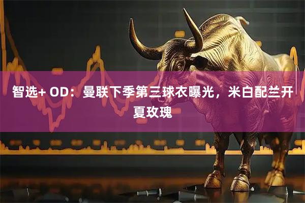 智选+ OD：曼联下季第三球衣曝光，米白配兰开夏玫瑰