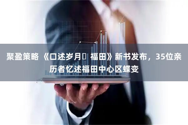 聚盈策略 《口述岁月・福田》新书发布，35位亲历者忆述福田中心区蝶变