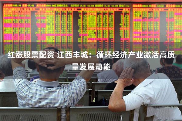 红涨股票配资 江西丰城：循环经济产业激活高质量发展动能