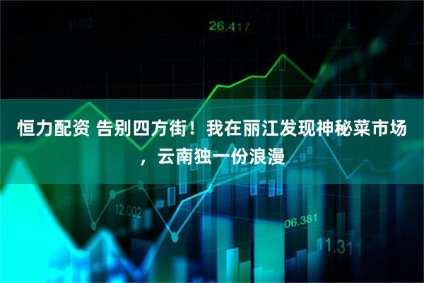 恒力配资 告别四方街！我在丽江发现神秘菜市场，云南独一份浪漫