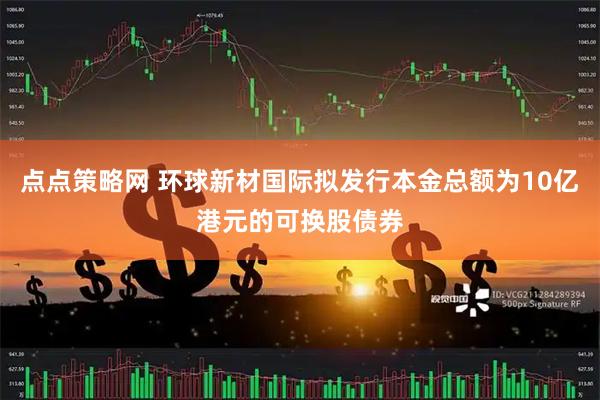 点点策略网 环球新材国际拟发行本金总额为10亿港元的可换股债券