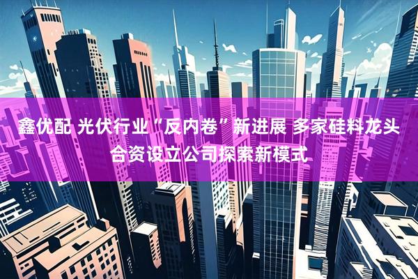 鑫优配 光伏行业“反内卷”新进展 多家硅料龙头合资设立公司探索新模式