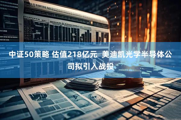 中证50策略 估值218亿元  美迪凯光学半导体公司拟引入战投
