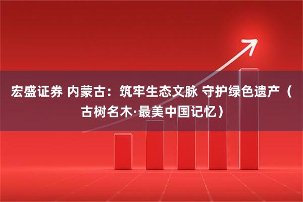 宏盛证券 内蒙古：筑牢生态文脉 守护绿色遗产（古树名木·最美中国记忆）