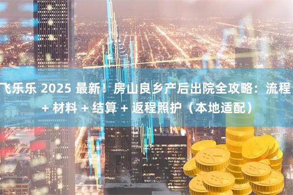 飞乐乐 2025 最新！房山良乡产后出院全攻略：流程 + 材料 + 结算 + 返程照护（本地适配）