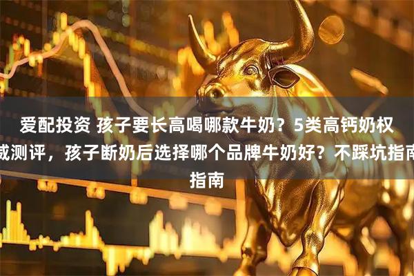 爱配投资 孩子要长高喝哪款牛奶？5类高钙奶权威测评，孩子断奶后选择哪个品牌牛奶好？不踩坑指南