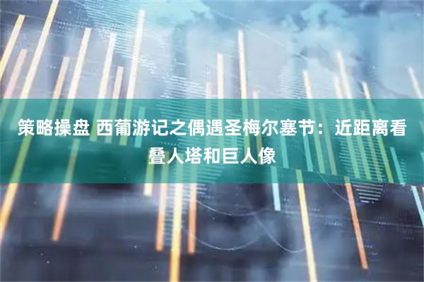 策略操盘 西葡游记之偶遇圣梅尔塞节：近距离看叠人塔和巨人像