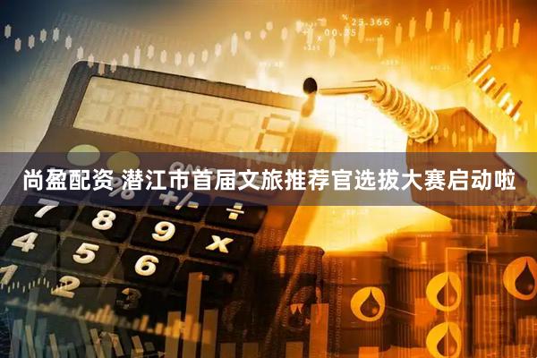 尚盈配资 潜江市首届文旅推荐官选拔大赛启动啦