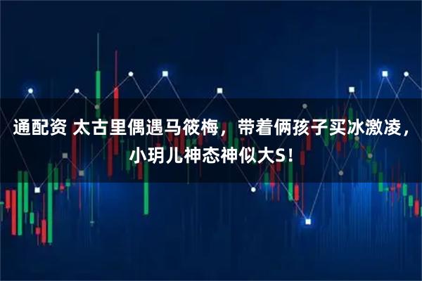 通配资 太古里偶遇马筱梅，带着俩孩子买冰激凌，小玥儿神态神似大S！