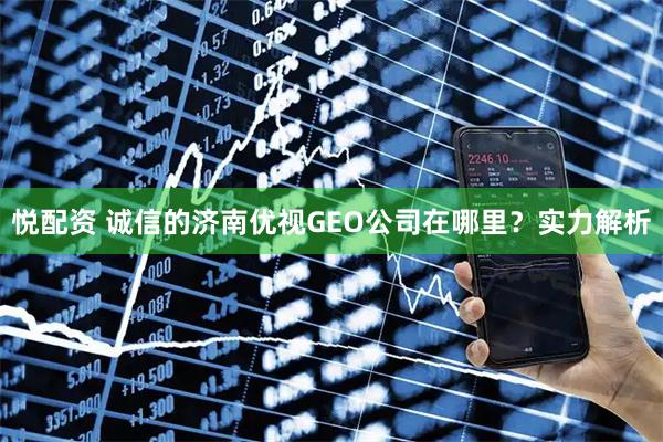 悦配资 诚信的济南优视GEO公司在哪里？实力解析
