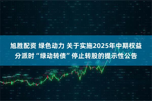 旭胜配资 绿色动力 关于实施2025年中期权益分派时“绿动转债”停止转股的提示性公告