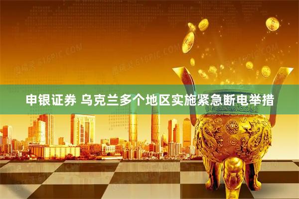 申银证券 乌克兰多个地区实施紧急断电举措
