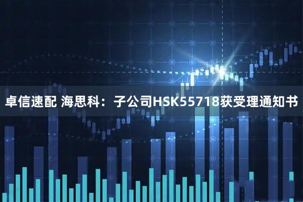 卓信速配 海思科：子公司HSK55718获受理通知书