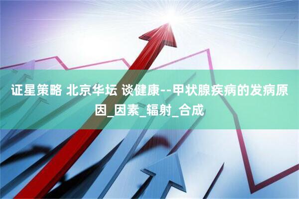 证星策略 北京华坛 谈健康--甲状腺疾病的发病原因_因素_辐射_合成