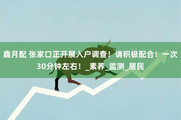 鑫月配 张家口正开展入户调查！请积极配合！一次30分钟左右！_素养_监测_居民